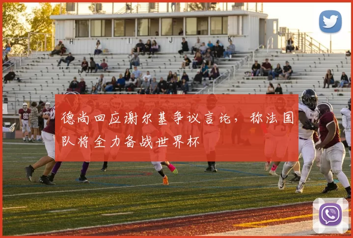 德尚回应谢尔基争议言论，称法国队将全力备战世界杯