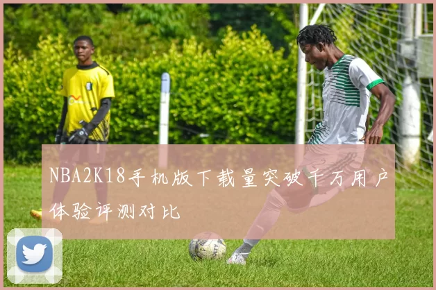 NBA2K18手机版下载量突破千万用户体验评测对比