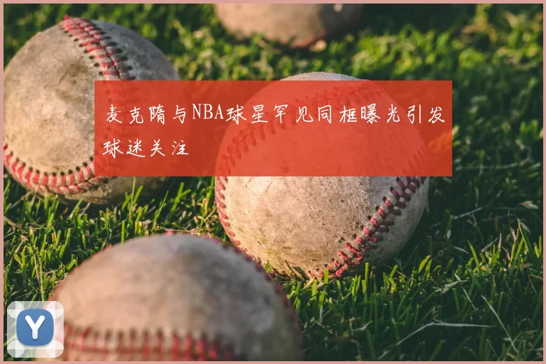 麦克隋与NBA球星罕见同框曝光引发球迷关注