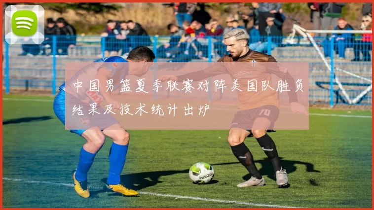 中国男篮夏季联赛对阵美国队胜负结果及技术统计出炉