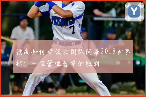 德尚如何带领法国队问鼎2018世界杯：一场管理哲学的胜利