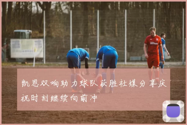 凯恩双响助力球队获胜社媒分享庆祝时刻继续向前冲