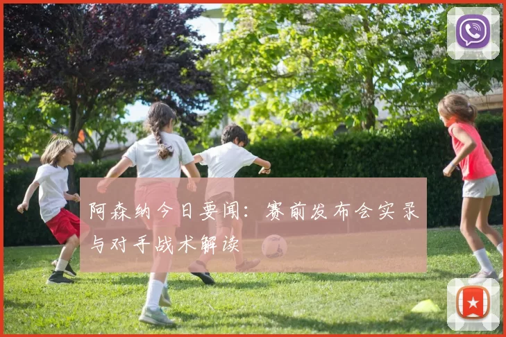 阿森纳今日要闻：赛前发布会实录与对手战术解读