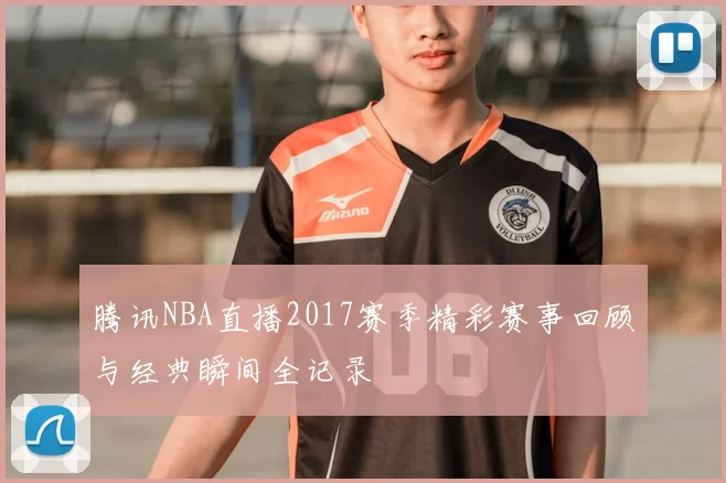 腾讯NBA直播2017赛季精彩赛事回顾与经典瞬间全记录