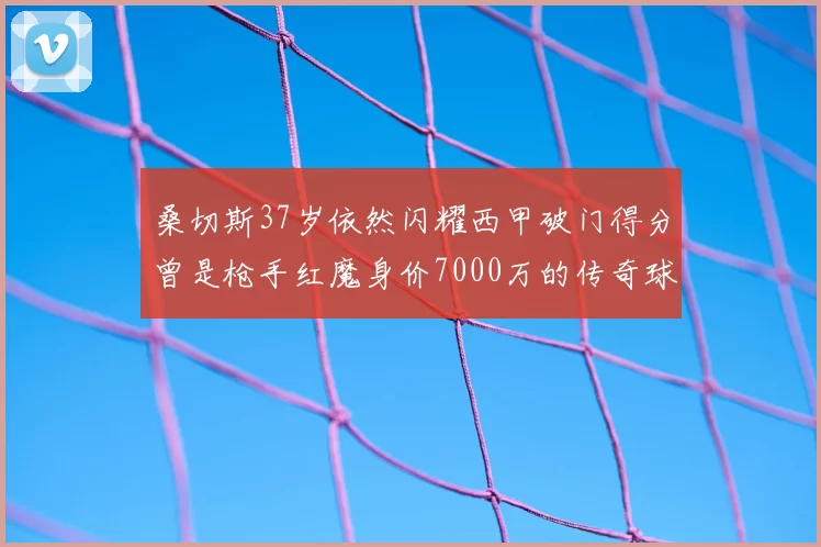 桑切斯37岁依然闪耀西甲破门得分曾是枪手红魔身价7000万的传奇球星