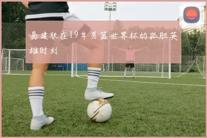 易建联在19年男篮世界杯的孤胆英雄时刻