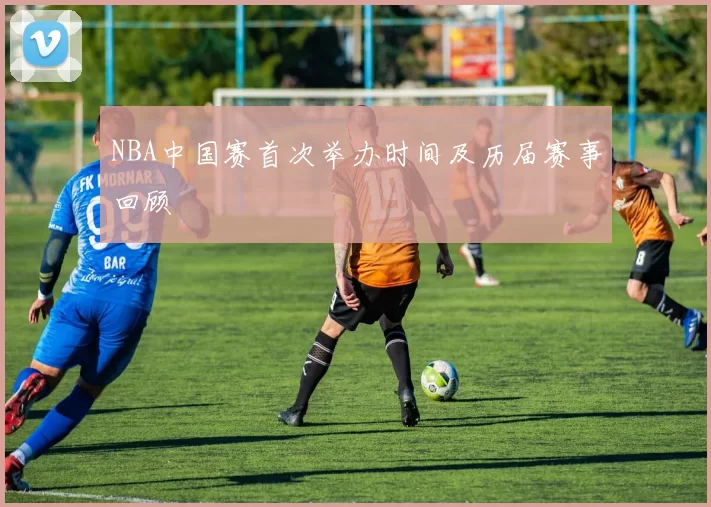 NBA中国赛首次举办时间及历届赛事回顾