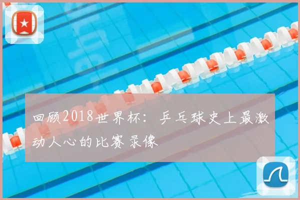 回顾2018世界杯:乒乓球史上最激动人心的比赛录像