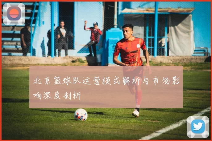 北京篮球队运营模式解析与市场影响深度剖析
