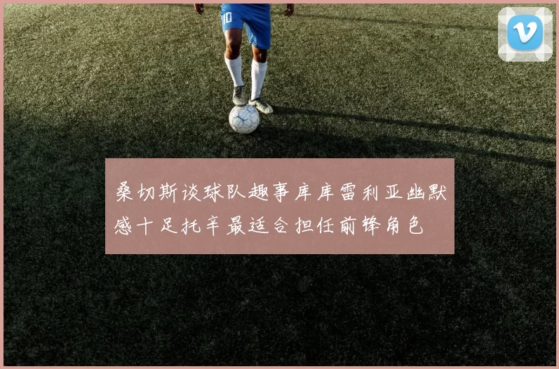 桑切斯谈球队趣事库库雷利亚幽默感十足托辛最适合担任前锋角色