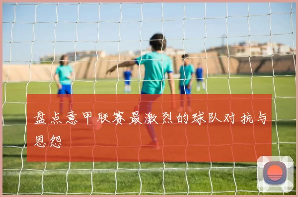 盘点意甲联赛最激烈的球队对抗与恩怨