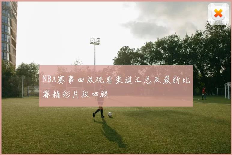 NBA赛事回放观看渠道汇总及最新比赛精彩片段回顾