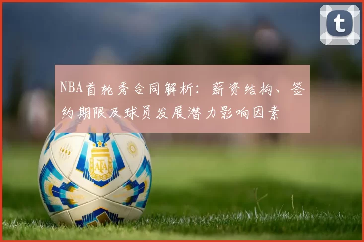 NBA首轮秀合同解析：薪资结构、签约期限及球员发展潜力影响因素