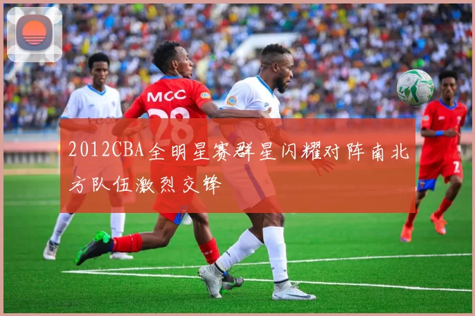 2012CBA全明星赛群星闪耀对阵南北方队伍激烈交锋