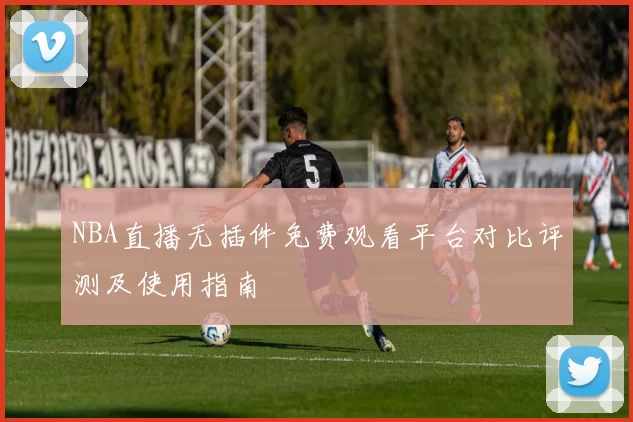 NBA直播无插件免费观看平台对比评测及使用指南