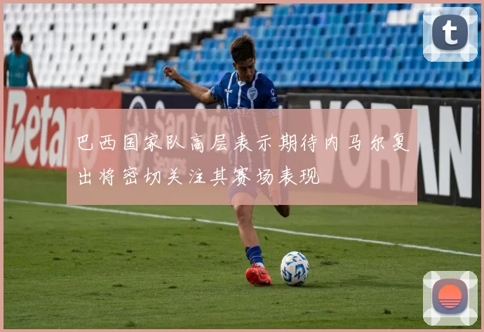 巴西国家队高层表示期待内马尔复出将密切关注其赛场表现