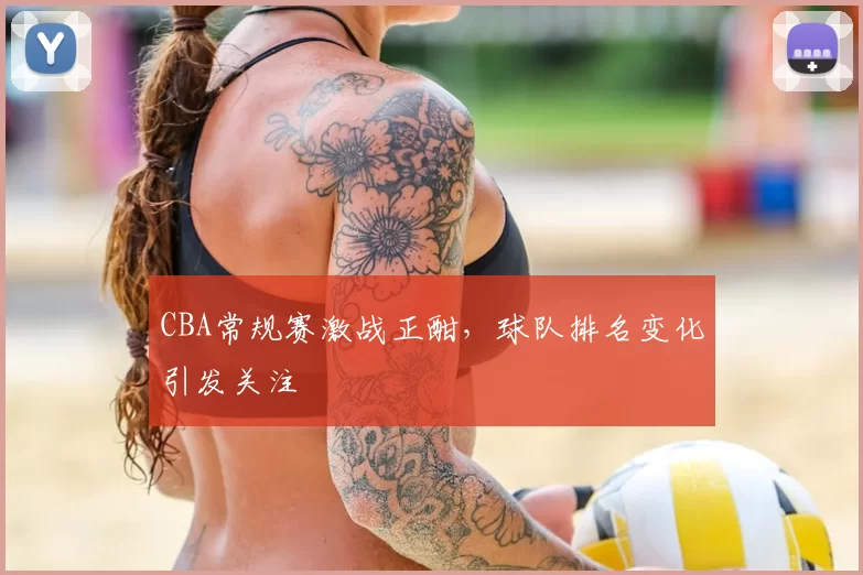 CBA常规赛激战正酣，球队排名变化引发关注