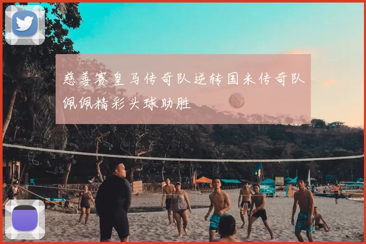 慈善赛皇马传奇队逆转国米传奇队佩佩精彩头球助胜