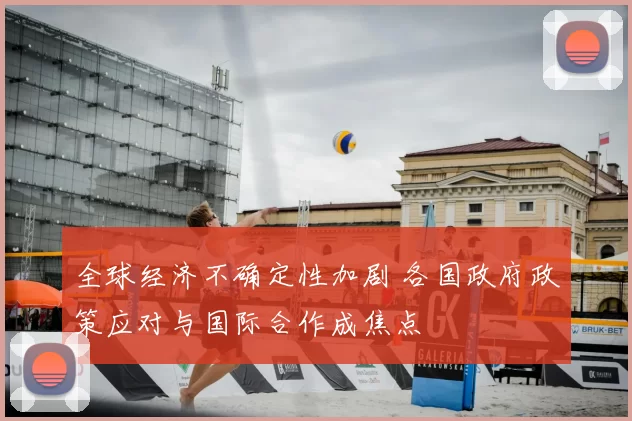 全球经济不确定性加剧 各国政府政策应对与国际合作成焦点