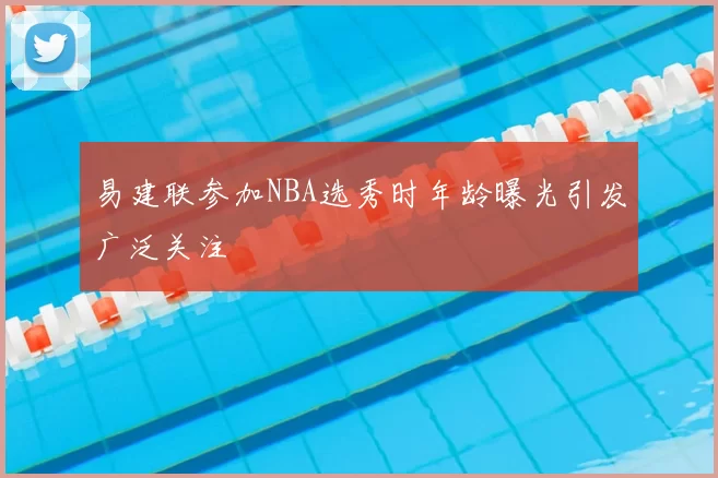 易建联参加NBA选秀时年龄曝光引发广泛关注
