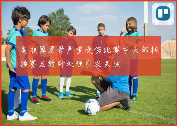 高准翼眉骨严重受伤比赛中头部相撞赛后缝针处理引发关注