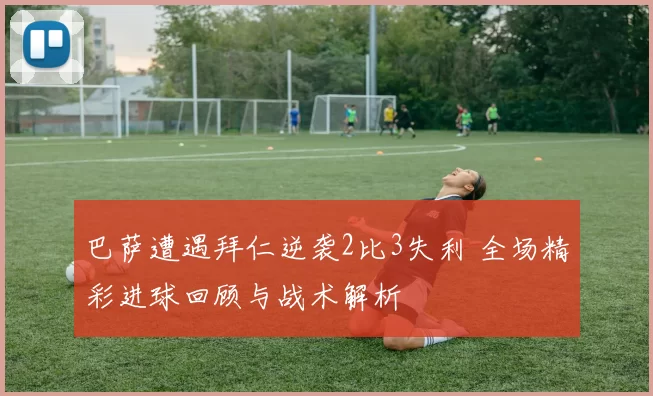 巴萨遭遇拜仁逆袭2比3失利 全场精彩进球回顾与战术解析