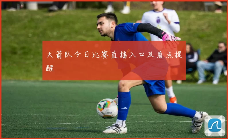 火箭队今日比赛直播入口及看点提醒