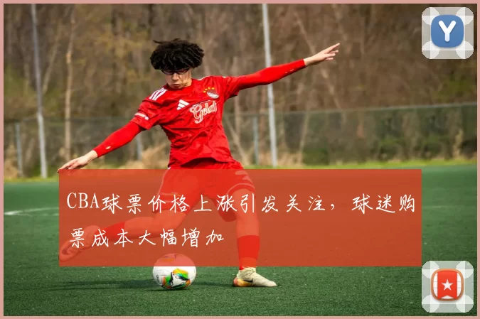CBA球票价格上涨引发关注,球迷购票成本大幅增加