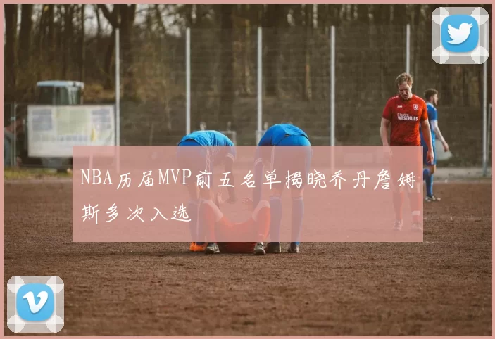 NBA历届MVP前五名单揭晓乔丹詹姆斯多次入选