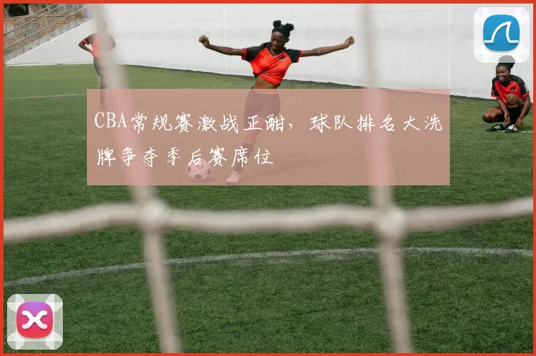 CBA常规赛激战正酣，球队排名大洗牌争夺季后赛席位