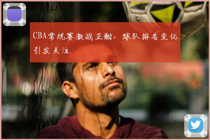 CBA常规赛激战正酣，球队排名变化引发关注