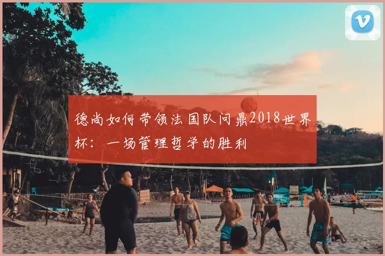 德尚如何带领法国队问鼎2018世界杯：一场管理哲学的胜利