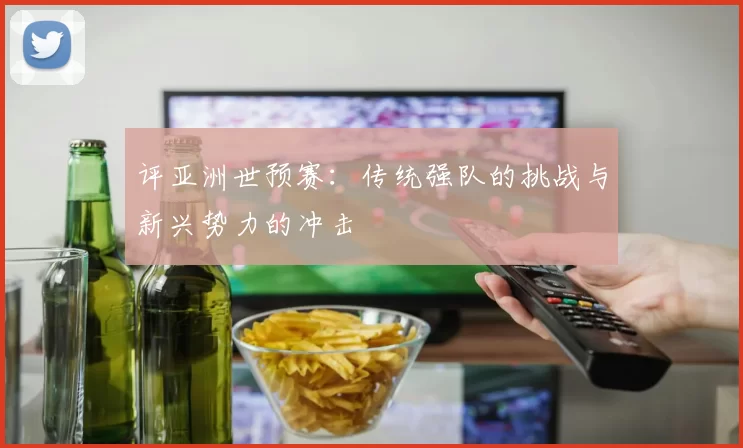 评亚洲世预赛:传统强队的挑战与新兴势力的冲击