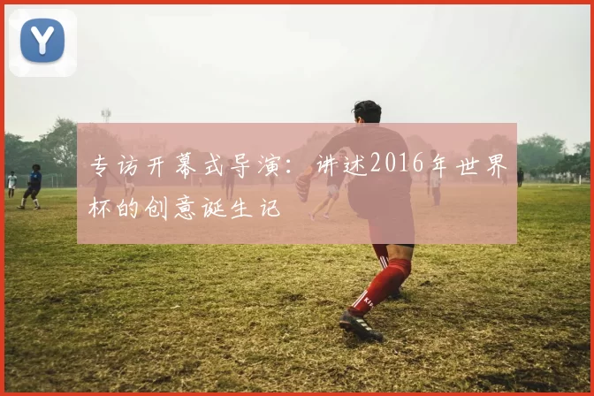 专访开幕式导演:讲述2016年世界杯的创意诞生记