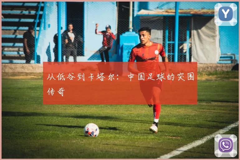 从低谷到卡塔尔:中国足球的突围传奇