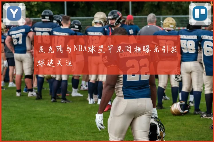 麦克隋与NBA球星罕见同框曝光引发球迷关注