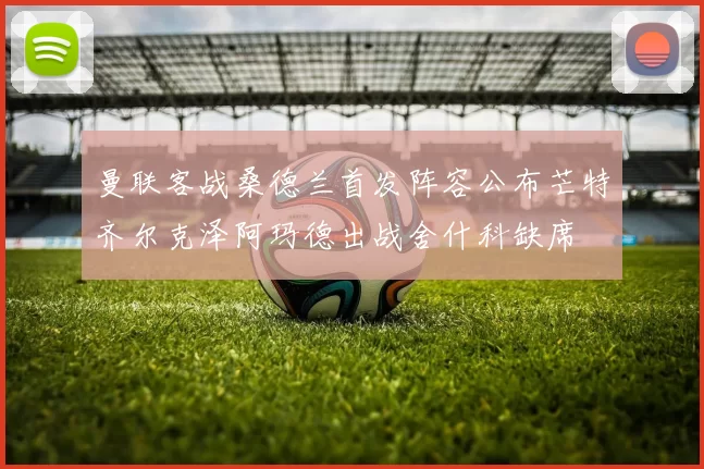 曼联客战桑德兰首发阵容公布芒特齐尔克泽阿玛德出战舍什科缺席