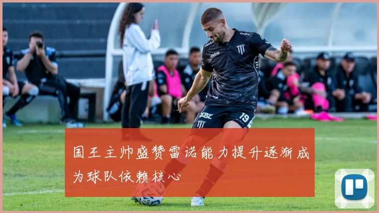 国王主帅盛赞雷诺能力提升逐渐成为球队依赖核心