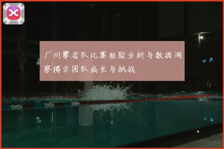 广州攀岩队比赛经验分析与数据洞察揭示团队成长与挑战