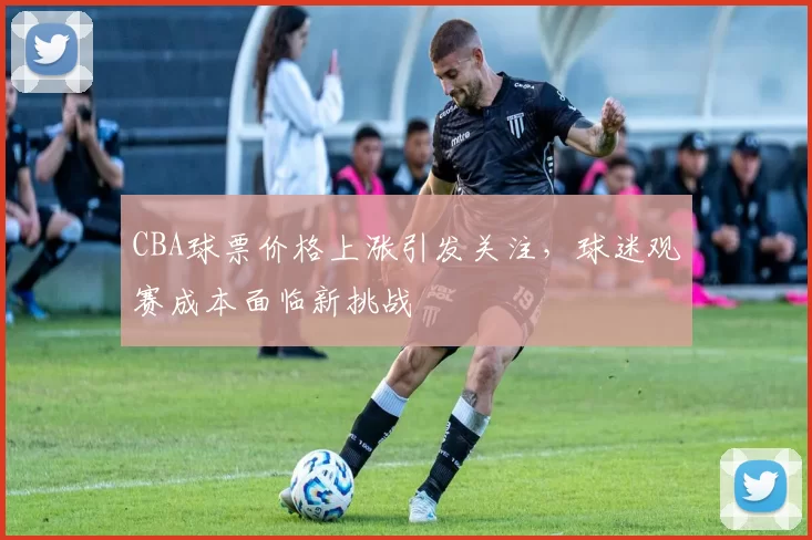 CBA球票价格上涨引发关注,球迷观赛成本面临新挑战