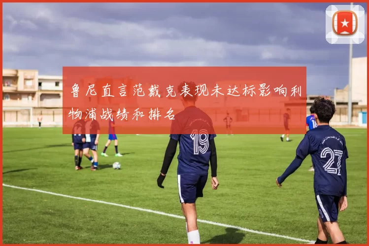 鲁尼直言范戴克表现未达标影响利物浦战绩和排名
