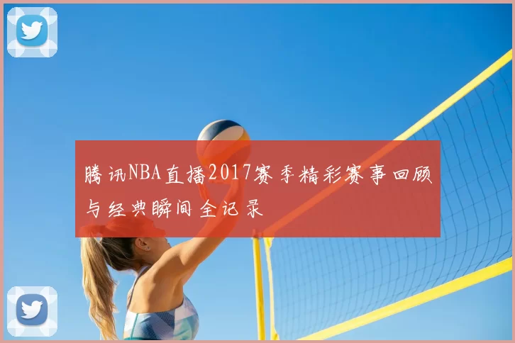腾讯NBA直播2017赛季精彩赛事回顾与经典瞬间全记录