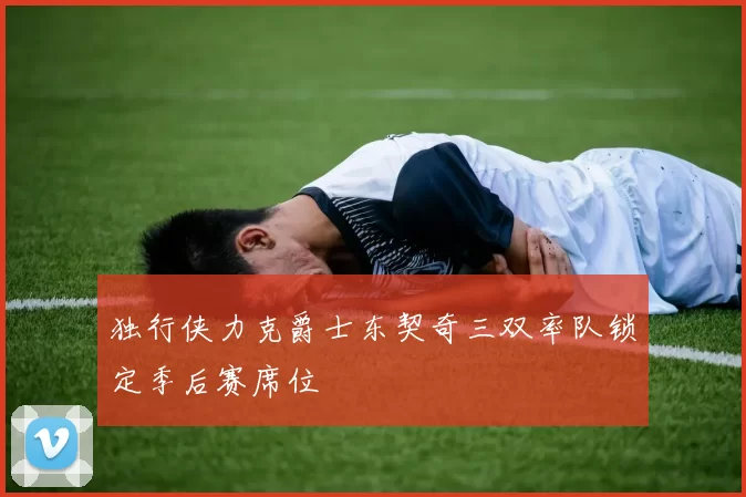 独行侠力克爵士东契奇三双率队锁定季后赛席位