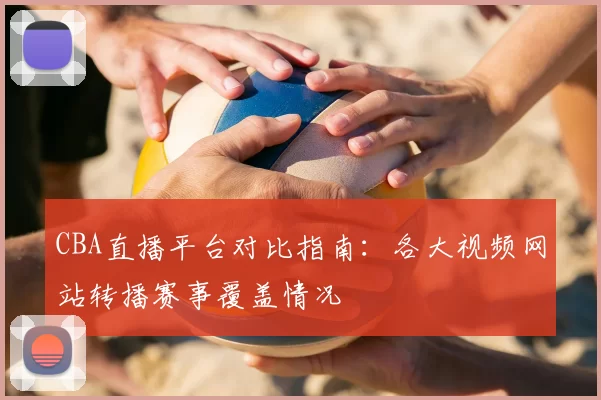 CBA直播平台对比指南：各大视频网站转播赛事覆盖情况