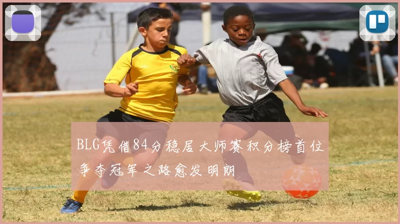 BLG凭借84分稳居大师赛积分榜首位争夺冠军之路愈发明朗