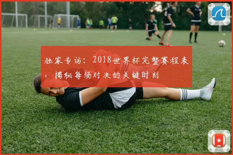 独家专访:2018世界杯完整赛程表,揭秘每场对决的关键时刻