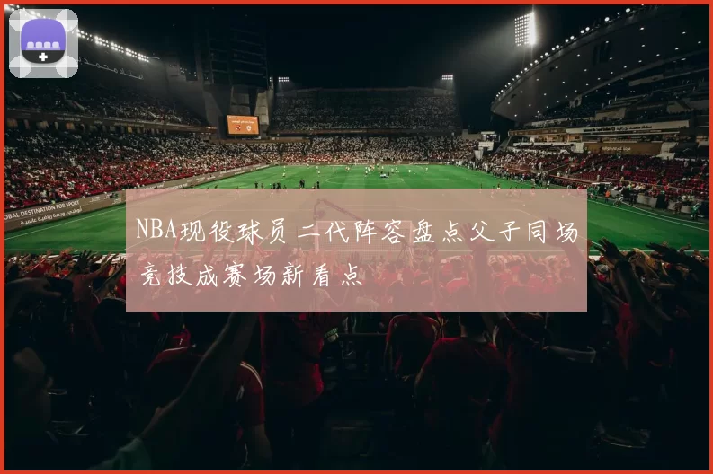 NBA现役球员二代阵容盘点父子同场竞技成赛场新看点
