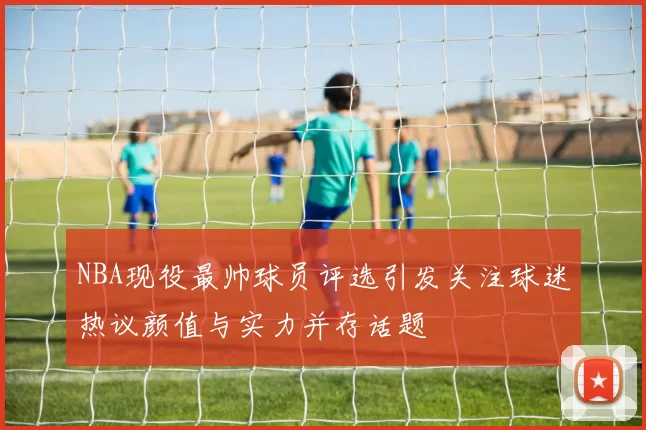 NBA现役最帅球员评选引发关注球迷热议颜值与实力并存话题