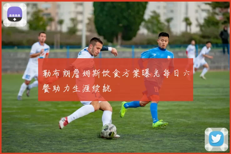 勒布朗詹姆斯饮食方案曝光每日六餐助力生涯续航