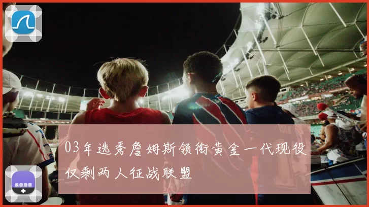 03年选秀詹姆斯领衔黄金一代现役仅剩两人征战联盟